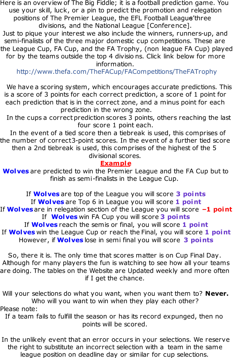 Here is an overview of The Big Fiddle; it is a football prediction game. You  use your skill, luck, or a pin to predict the promotion and relegation  positions of The Premier League, the EFL Football League’s three  divisions, and the National League [Confere nce].  Just to pique your interest we also include the winners, runners - up, and  semi - finalists of the three major domestic cup competitions. These are  the League Cup, FA Cup, and the FA Trophy, (non  league FA Cup) played  for by the teams outside the top 4 divisio ns. Click link below for more  information. http://www.thefa.com/TheFACup/FACompetitions/TheFATrophy We have a scoring system, which encourages accurate predictions. This  is a score of 3 points for each correct prediction, a score of 1 point for  each prediction that is in the correct zone, and a minus point for each  prediction in the wrong zone.  In the cups a correct prediction scores 3 points, others reaching the last  four score 1 point each.  In the event of a tied score then a tiebreak is used, this comprises of  the number of correct 3 - point scores. In the event of a further tied score  then a 2nd tiebreak is used, this comprises of the highest of the 5  divisional scores. Example Wolves are predicted to win the Premier League and the FA Cup but to  finish as semi - finalists in the League Cup.  If  Wolves are top of the League you will score  3 points If  Wolves are Top 6 in League you will score  1 point If  Wolves are in relegation section of the League you will score  – 1 point If  Wolves win FA Cup you will score  3 points If  Wolves reach the semis or  final, you will score  1 point If  Wolves win the League Cup or reach the  Final, you will score  1 point However, if  Wolves lose in semi final you will score  3 points So, there it is. The only time that scores matter is on Cup Final Day. Although for  many players the fun is watching to see how all your teams  are doing. The tables on the Website are Updated weekly and more often  if I get the chance.  Will your selections do what you want, when you want them to?  Never. Who will you want to win when they play each other?  Please note: If a team fails to fulfill the season or has its record expunged, then no  points will be scored. In the unlikely event that an error occurs in your selections. We reserve  the right to substitute an incorrect selection with a  team in the same  league position on deadline day or similar for cup selections.